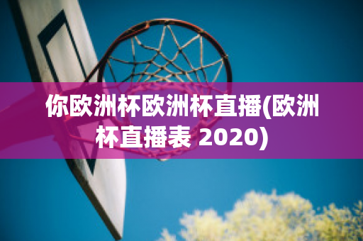 你欧洲杯欧洲杯直播(欧洲杯直播表 2020)