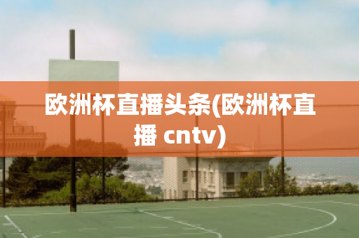 欧洲杯直播头条(欧洲杯直播 cntv)