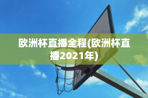 欧洲杯直播全程(欧洲杯直播2021年)