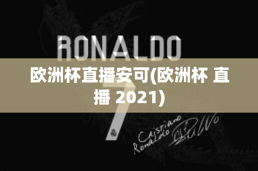 欧洲杯直播安可(欧洲杯 直播 2021)