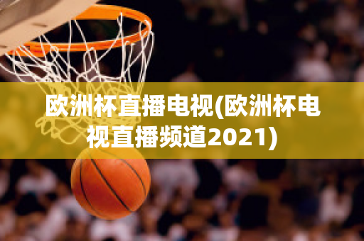 欧洲杯直播电视(欧洲杯电视直播频道2021)