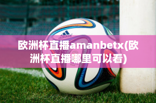 欧洲杯直播amanbetx(欧洲杯直播哪里可以看)