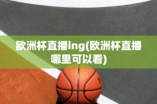 欧洲杯直播ing(欧洲杯直播哪里可以看)