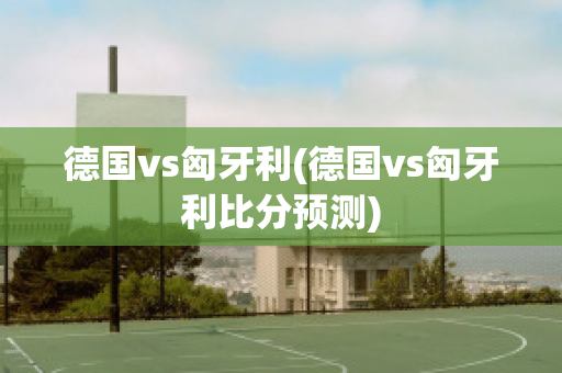 德国vs匈牙利(德国vs匈牙利比分预测)