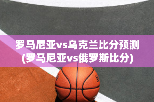 罗马尼亚vs乌克兰比分预测(罗马尼亚vs俄罗斯比分)