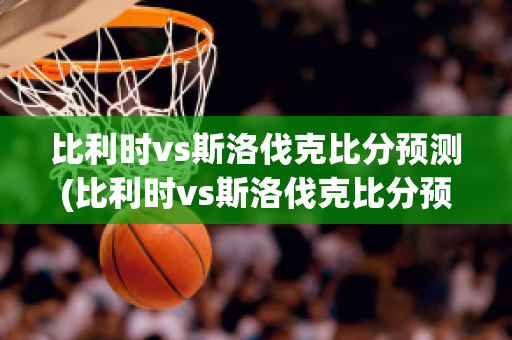 比利时vs斯洛伐克比分预测(比利时vs斯洛伐克比分预测)