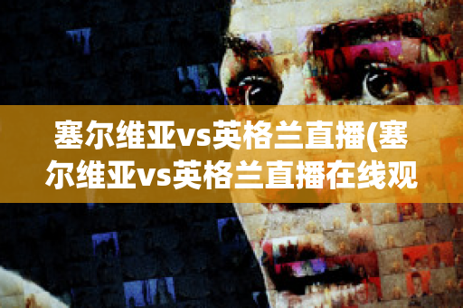 塞尔维亚vs英格兰直播(塞尔维亚vs英格兰直播在线观看)