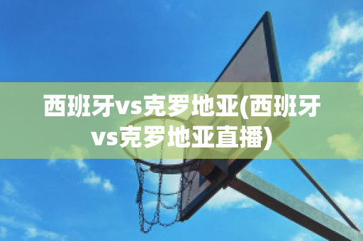 西班牙vs克罗地亚(西班牙vs克罗地亚直播)