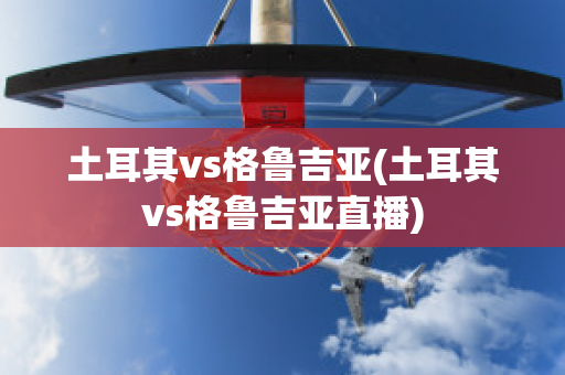 土耳其vs格鲁吉亚(土耳其vs格鲁吉亚直播)