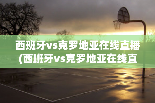 西班牙vs克罗地亚在线直播(西班牙vs克罗地亚在线直播视频)