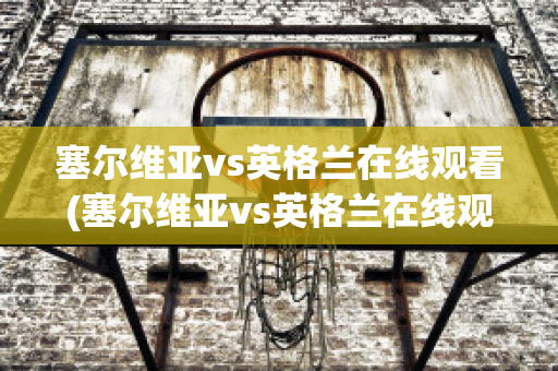 塞尔维亚vs英格兰在线观看(塞尔维亚vs英格兰在线观看视频)