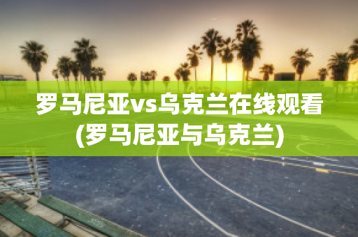 罗马尼亚vs乌克兰在线观看(罗马尼亚与乌克兰)