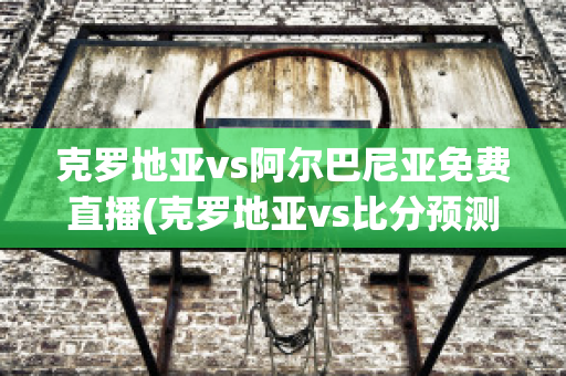 克罗地亚vs阿尔巴尼亚免费直播(克罗地亚vs比分预测)