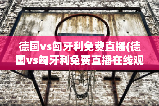 德国vs匈牙利免费直播(德国vs匈牙利免费直播在线观看)