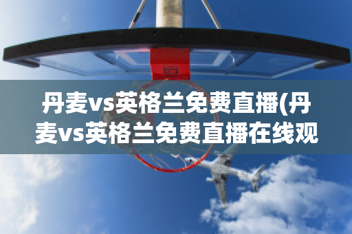 丹麦vs英格兰免费直播(丹麦vs英格兰免费直播在线观看)