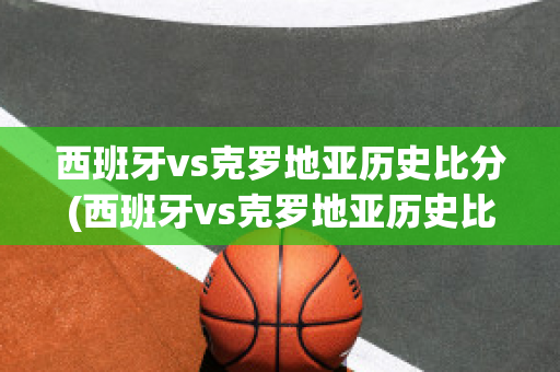 西班牙vs克罗地亚历史比分(西班牙vs克罗地亚历史比分结果)