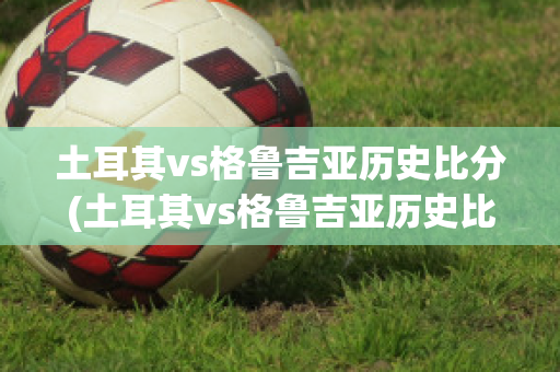 土耳其vs格鲁吉亚历史比分(土耳其vs格鲁吉亚历史比分结果)