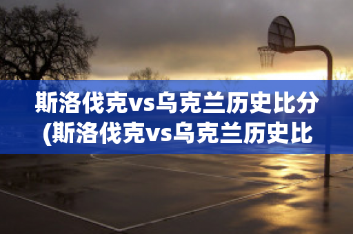 斯洛伐克vs乌克兰历史比分(斯洛伐克vs乌克兰历史比分分析)