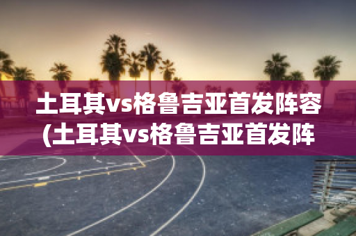 土耳其vs格鲁吉亚首发阵容(土耳其vs格鲁吉亚首发阵容分析)