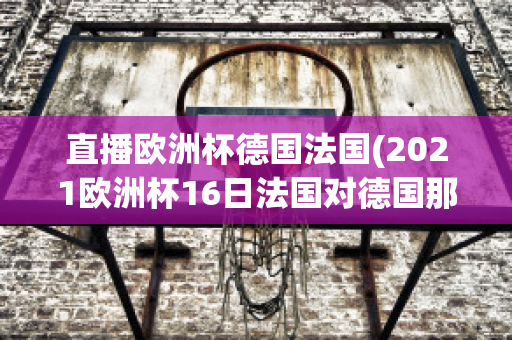 直播欧洲杯德国法国(2021欧洲杯16日法国对德国那个平台直播)