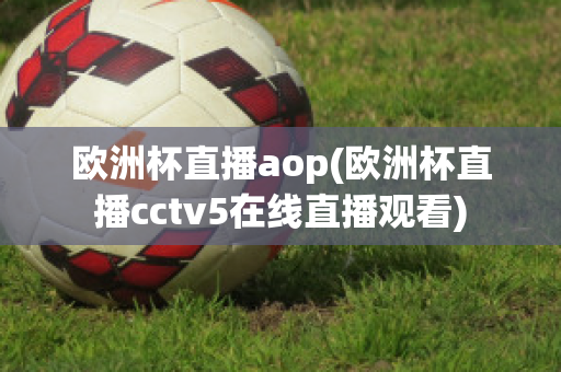 欧洲杯直播aop(欧洲杯直播cctv5在线直播观看)